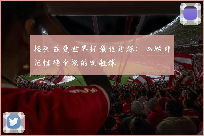 格列兹曼世界杯最佳进球：回顾那记惊艳全场的制胜球