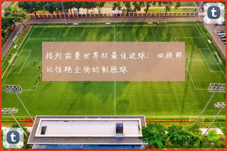 格列兹曼世界杯最佳进球：回顾那记惊艳全场的制胜球