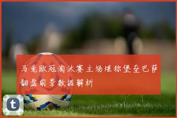 马竞欧冠淘汰赛主场堪称堡垒巴萨翻盘前景数据解析