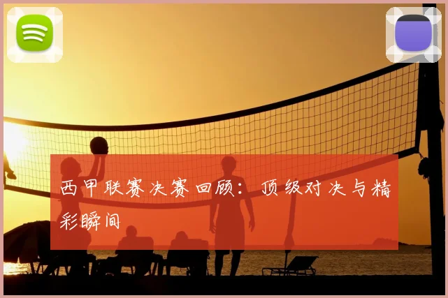 西甲联赛决赛回顾：顶级对决与精彩瞬间